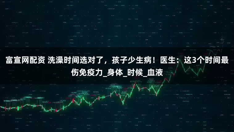 富宣网配资 洗澡时间选对了，孩子少生病！医生：这3个时间最伤免疫力_身体_时候_血液