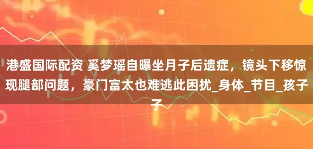 港盛国际配资 奚梦瑶自曝坐月子后遗症，镜头下移惊现腿部问题，豪门富太也难逃此困扰_身体_节目_孩子