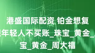 港盛国际配资 铂金想复苏，但年轻人不买账_珠宝_黄金_周大福