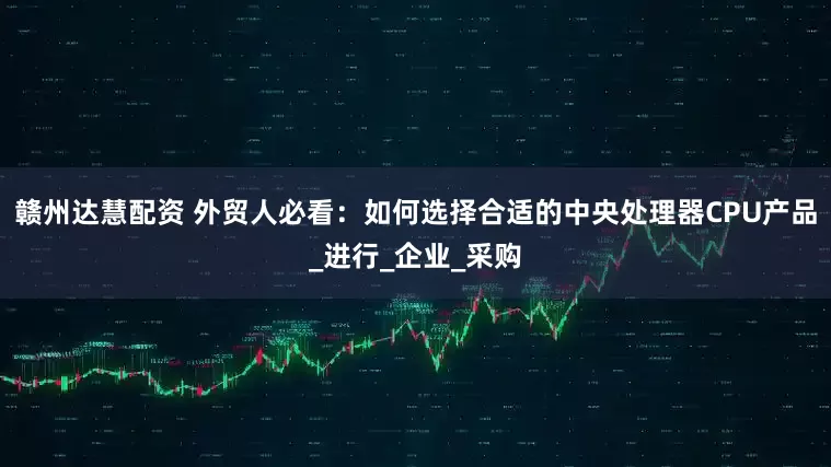赣州达慧配资 外贸人必看：如何选择合适的中央处理器CPU产品_进行_企业_采购