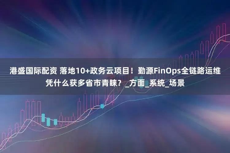 港盛国际配资 落地10+政务云项目！勤源FinOps全链路运维凭什么获多省市青睐？_方面_系统_场景