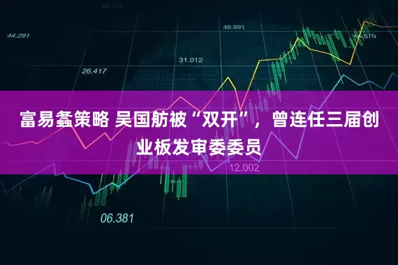 富易螽策略 吴国舫被“双开”，曾连任三届创业板发审委委员