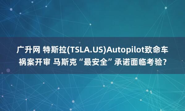广升网 特斯拉(TSLA.US)Autopilot致命车祸案开审 马斯克“最安全”承诺面临考验？