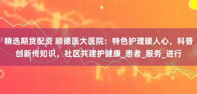 精选期货配资 顺德医大医院：特色护理暖人心，科普创新传知识，社区共建护健康_患者_服务_进行