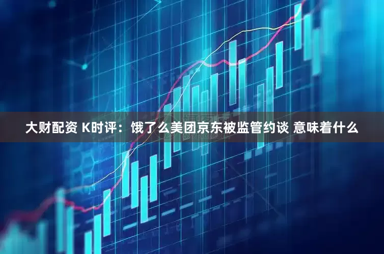 大财配资 K时评：饿了么美团京东被监管约谈 意味着什么