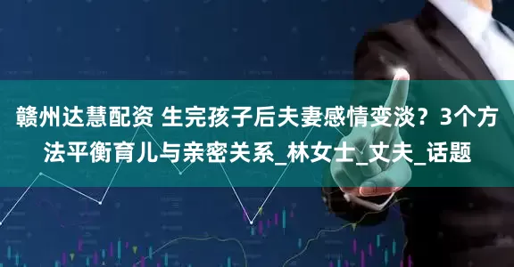 赣州达慧配资 生完孩子后夫妻感情变淡？3个方法平衡育儿与亲密关系_林女士_丈夫_话题