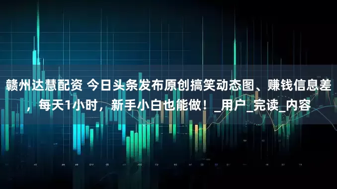 赣州达慧配资 今日头条发布原创搞笑动态图、赚钱信息差，每天1小时，新手小白也能做！_用户_完读_内容