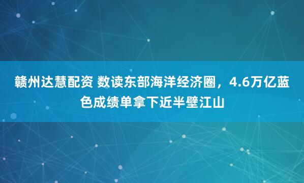 赣州达慧配资 数读东部海洋经济圈，4.6万亿蓝色成绩单拿下近半壁江山