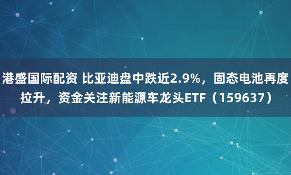 港盛国际配资 比亚迪盘中跌近2.9%，固态电池再度拉升，资金关注新能源车龙头ETF（159637）