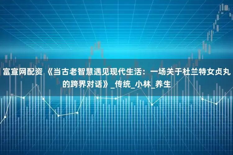 富宣网配资 《当古老智慧遇见现代生活：一场关于杜兰特女贞丸的跨界对话》_传统_小林_养生