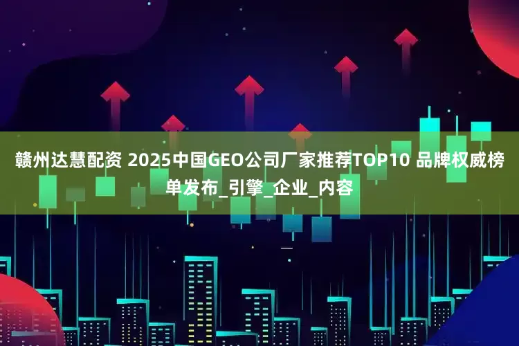 赣州达慧配资 2025中国GEO公司厂家推荐TOP10 品牌权威榜单发布_引擎_企业_内容