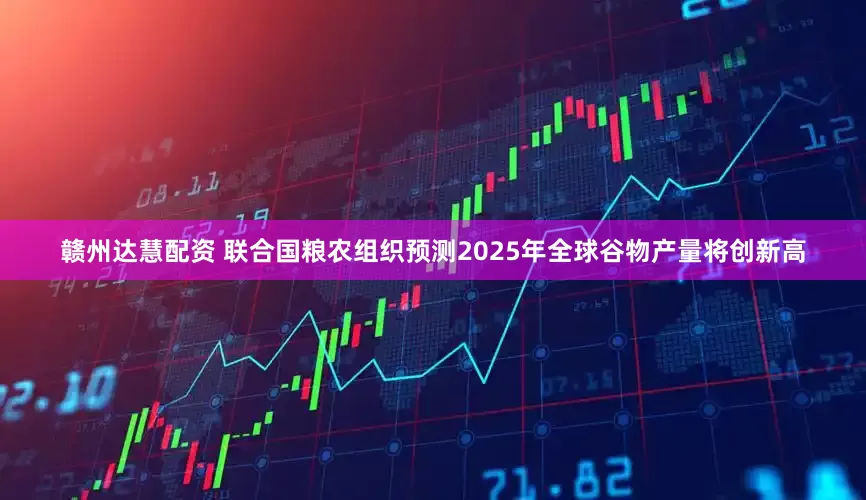 赣州达慧配资 联合国粮农组织预测2025年全球谷物产量将创新高
