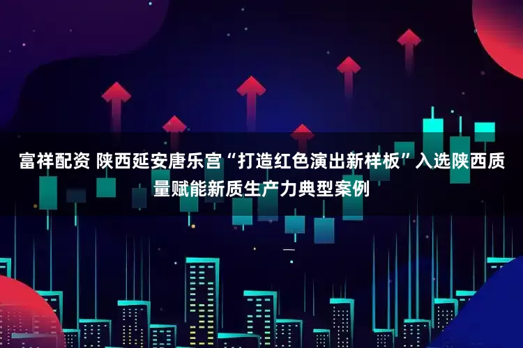 富祥配资 陕西延安唐乐宫“打造红色演出新样板”入选陕西质量赋能新质生产力典型案例