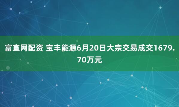 富宣网配资 宝丰能源6月20日大宗交易成交1679.70万元