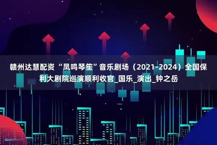 赣州达慧配资 “凤鸣琴笙”音乐剧场（2021-2024）全国保利大剧院巡演顺利收官_国乐_演出_钟之岳
