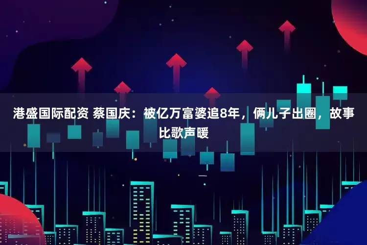 港盛国际配资 蔡国庆：被亿万富婆追8年，俩儿子出圈，故事比歌声暖