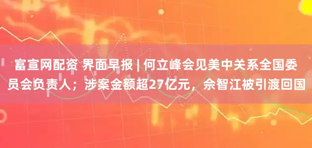 富宣网配资 界面早报 | 何立峰会见美中关系全国委员会负责人；涉案金额超27亿元，佘智江被引渡回国