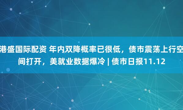 港盛国际配资 年内双降概率已很低，债市震荡上行空间打开，美就业数据爆冷 | 债市日报11.12