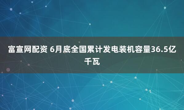 富宣网配资 6月底全国累计发电装机容量36.5亿千瓦