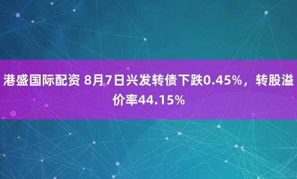 港盛国际配资 8月7日兴发转债下跌0.45%，转股溢价率44.15%