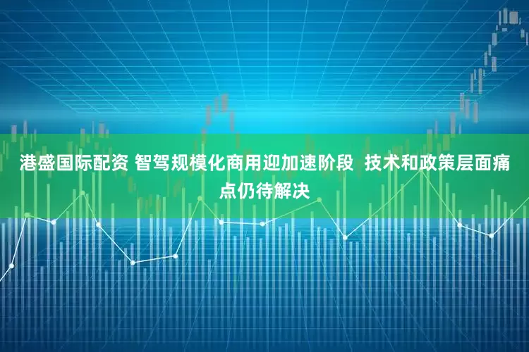 港盛国际配资 智驾规模化商用迎加速阶段  技术和政策层面痛点仍待解决