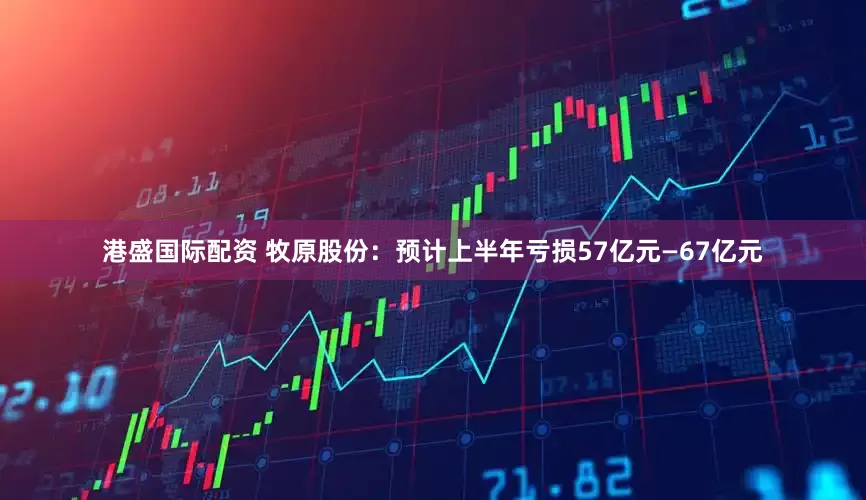 港盛国际配资 牧原股份：预计上半年亏损57亿元—67亿元